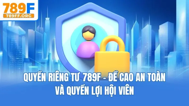 Quyền Riêng Tư 789F - Đề Cao An Toàn Và Quyền Lợi Hội Viên